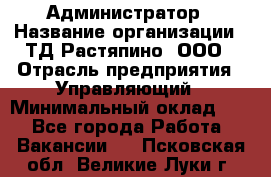 Администратор › Название организации ­ ТД Растяпино, ООО › Отрасль предприятия ­ Управляющий › Минимальный оклад ­ 1 - Все города Работа » Вакансии   . Псковская обл.,Великие Луки г.